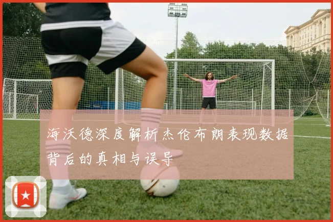 海沃德深度解析杰伦布朗表现数据背后的真相与误导