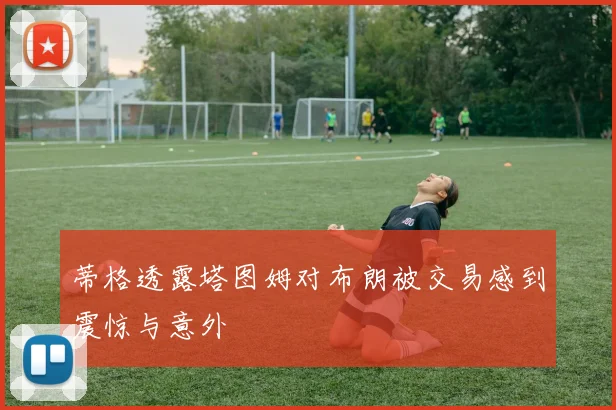 蒂格透露塔图姆对布朗被交易感到震惊与意外