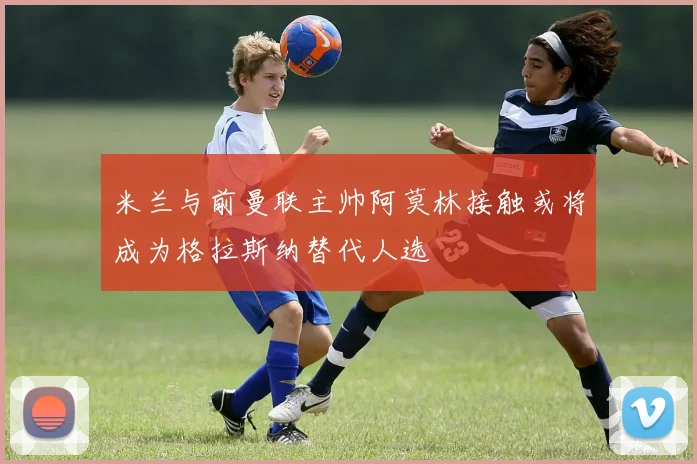 米兰与前曼联主帅阿莫林接触或将成为格拉斯纳替代人选