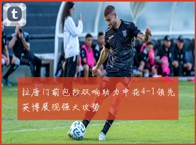 拉唐门前包抄双响助力申花4-1领先英博展现强大攻势