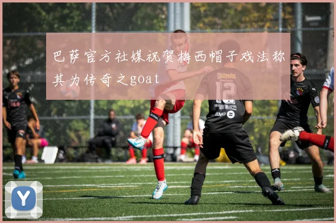 巴萨官方社媒祝贺梅西帽子戏法称其为传奇之goat