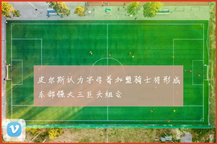 皮尔斯认为字母哥加盟骑士将形成东部强大三巨头组合