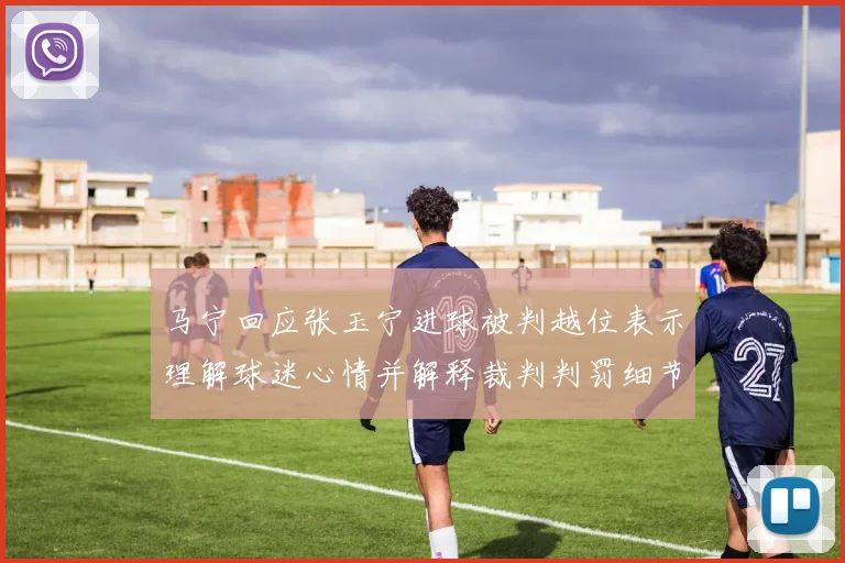 马宁回应张玉宁进球被判越位表示理解球迷心情并解释裁判判罚细节