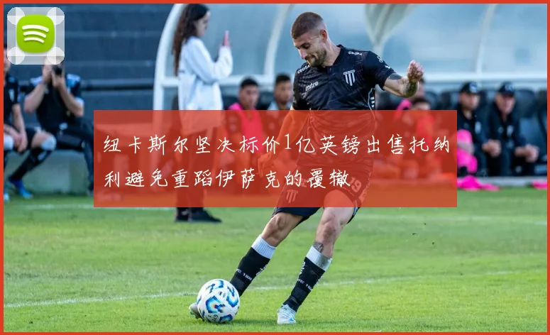 纽卡斯尔坚决标价1亿英镑出售托纳利避免重蹈伊萨克的覆辙