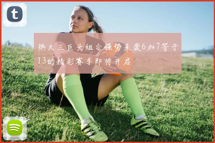 热火三巨头组合强势来袭6加7等于13的精彩赛季即将开启