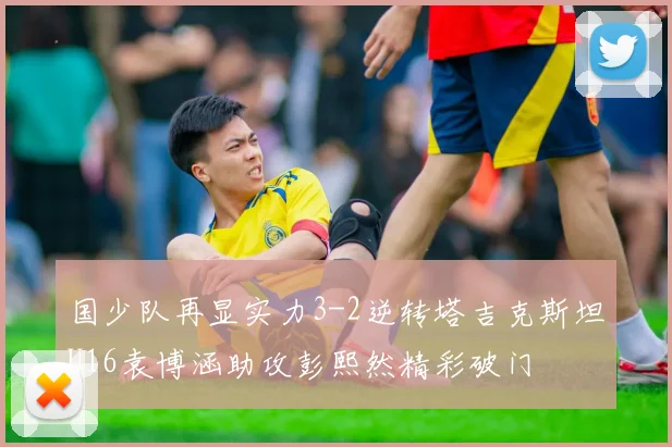 国少队再显实力3-2逆转塔吉克斯坦U16袁博涵助攻彭熙然精彩破门