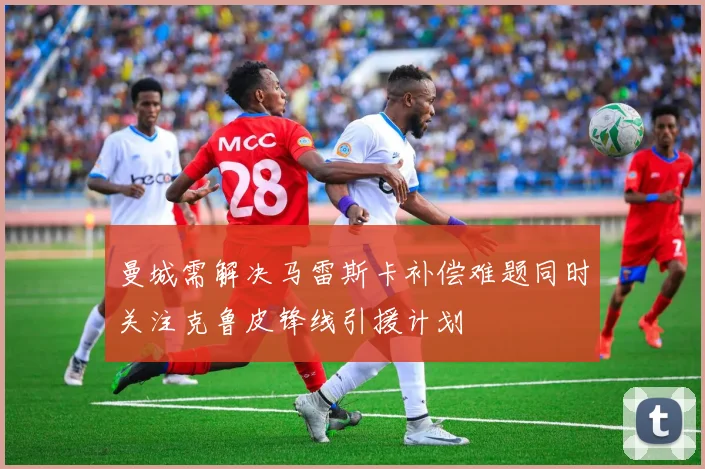 曼城需解决马雷斯卡补偿难题同时关注克鲁皮锋线引援计划