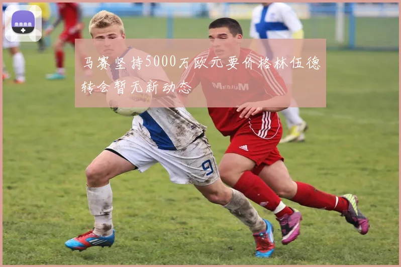 马赛坚持5000万欧元要价格林伍德转会暂无新动态
