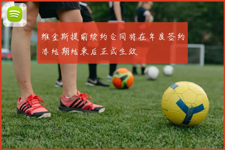 维金斯提前续约合同将在年度签约冻结期结束后正式生效