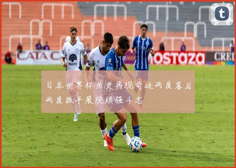 日本世界杯历史再现奇迹两度落后两度扳平展现顽强斗志