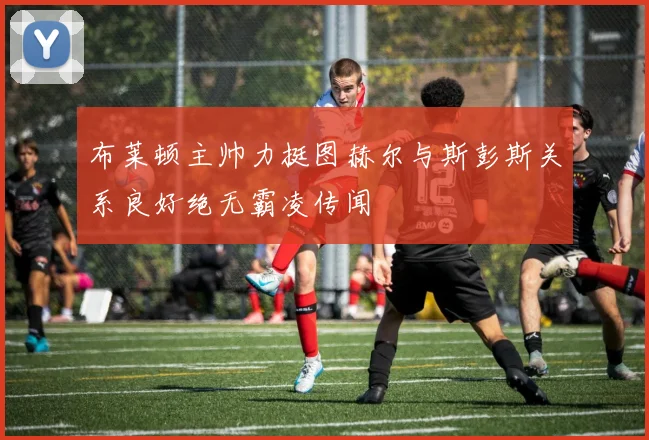 布莱顿主帅力挺图赫尔与斯彭斯关系良好绝无霸凌传闻