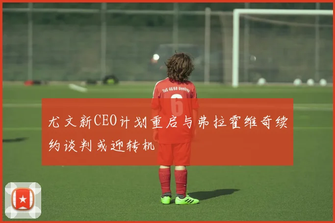 尤文新CEO计划重启与弗拉霍维奇续约谈判或迎转机