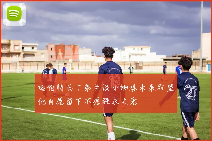 略伦特戈丁弗兰谈小蜘蛛未来希望他自愿留下不愿强求之意