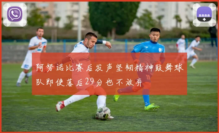 阿努诺比赛后发声坚韧精神鼓舞球队即使落后29分也不放弃