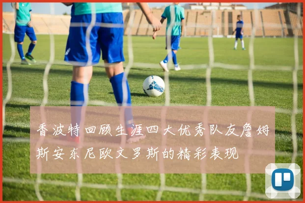 香波特回顾生涯四大优秀队友詹姆斯安东尼欧文罗斯的精彩表现