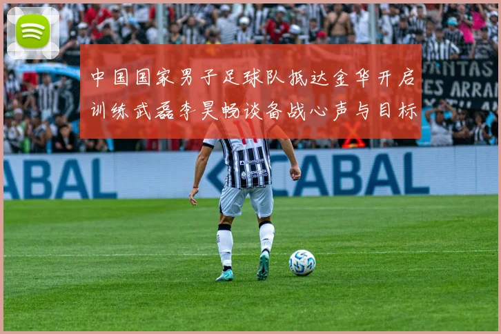 中国国家男子足球队抵达金华开启训练武磊李昊畅谈备战心声与目标
