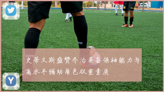 史蒂文斯盛赞乔治具备领袖能力与高水平辅助角色双重素质