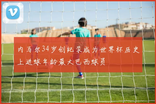 内马尔34岁创纪录成为世界杯历史上进球年龄最大巴西球员