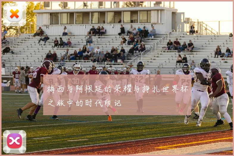 梅西与阿根廷的荣耀与挣扎世界杯之旅中的时代印记