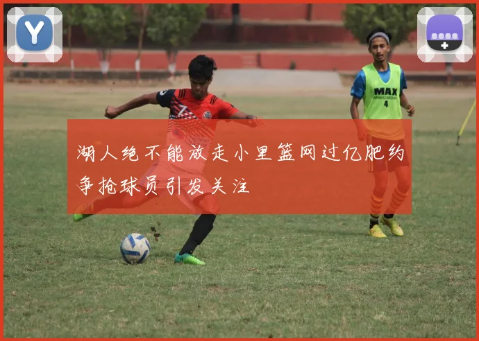湖人绝不能放走小里篮网过亿肥约争抢球员引发关注