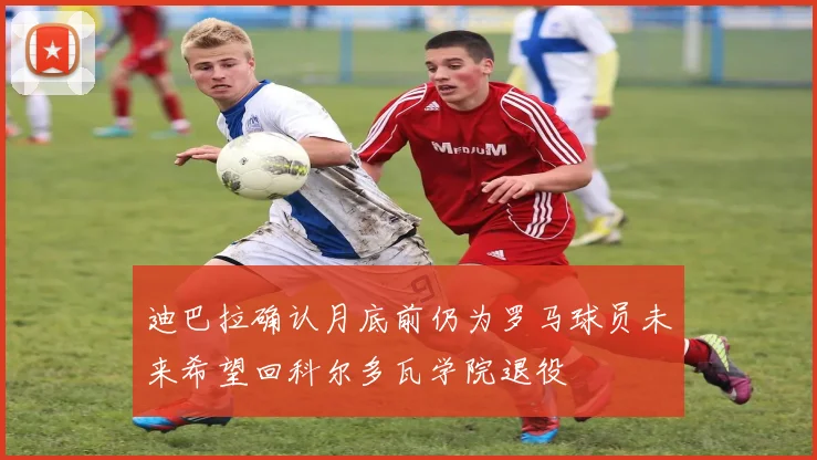 迪巴拉确认月底前仍为罗马球员未来希望回科尔多瓦学院退役
