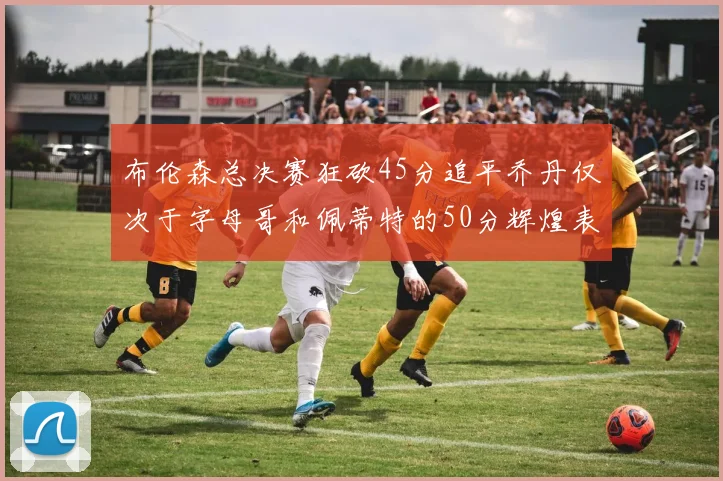 布伦森总决赛狂砍45分追平乔丹仅次于字母哥和佩蒂特的50分辉煌表现