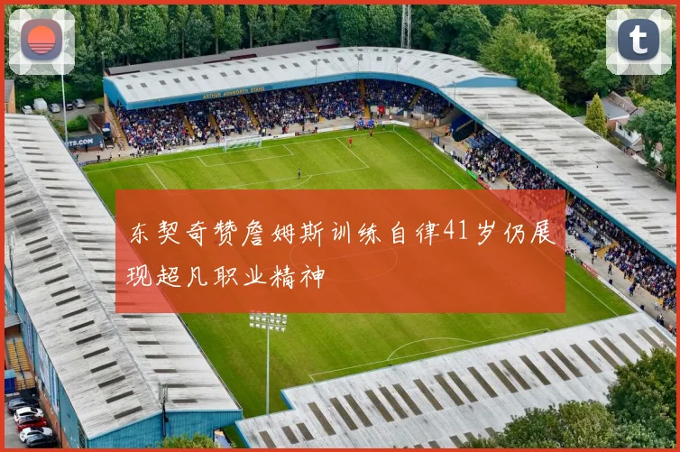 东契奇赞詹姆斯训练自律41岁仍展现超凡职业精神