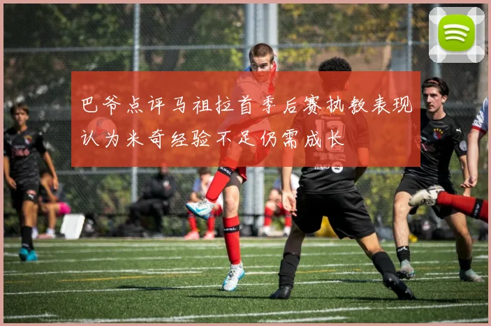 巴爷点评马祖拉首季后赛执教表现认为米奇经验不足仍需成长