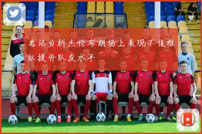 名记分析杰伦布朗场上表现不佳难以提升队友水平