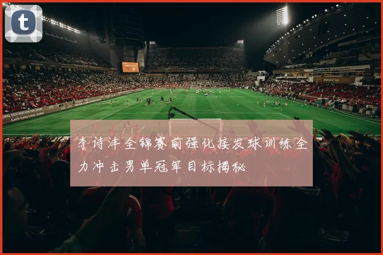 李诗沣全锦赛前强化接发球训练全力冲击男单冠军目标揭秘
